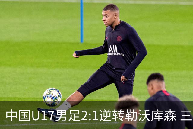中国U17男足2:1逆转勒沃库森 三战全胜锁定小组头名