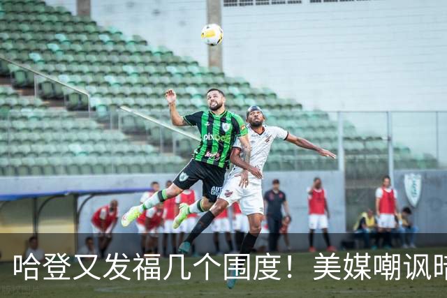 哈登又发福几个围度！美媒嘲讽暗示骑士生涯存疑 美记：体能隐患巨大